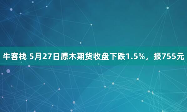 牛客栈 5月27日原木期货收盘下跌1.5%，报755元