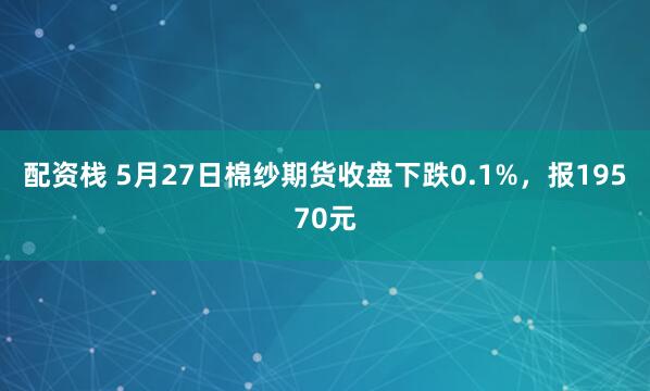 配资栈 5月27日棉纱期货收盘下跌0.1%，报19570元