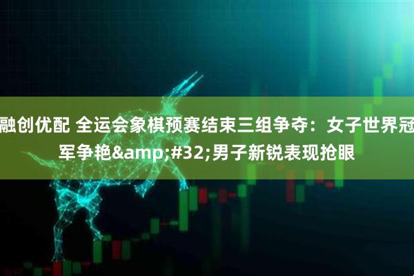 融创优配 全运会象棋预赛结束三组争夺：女子世界冠军争艳 男子新锐表现抢眼