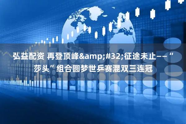 弘益配资 再登顶峰 征途未止——“莎头”组合圆梦世乒赛混双三连冠