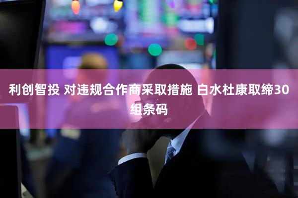 利创智投 对违规合作商采取措施 白水杜康取缔30组条码