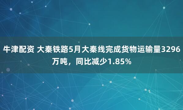 牛津配资 大秦铁路5月大秦线完成货物运输量3296万吨，同比减少1.85%