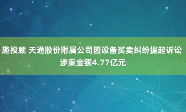 趣投顾 天通股份附属公司因设备买卖纠纷提起诉讼 涉案金额4.77亿元