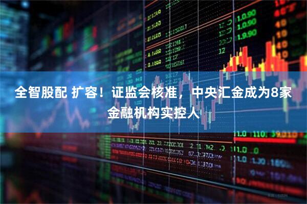 全智股配 扩容！证监会核准，中央汇金成为8家金融机构实控人
