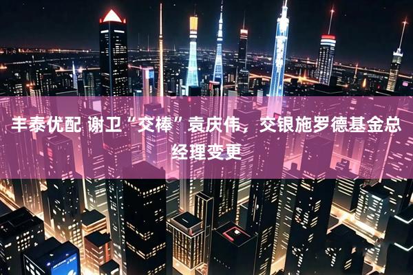 丰泰优配 谢卫“交棒”袁庆伟，交银施罗德基金总经理变更