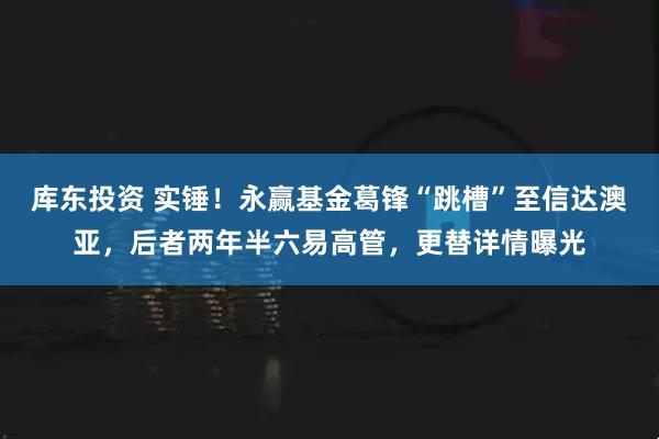 库东投资 实锤！永赢基金葛锋“跳槽”至信达澳亚，后者两年半六易高管，更替详情曝光