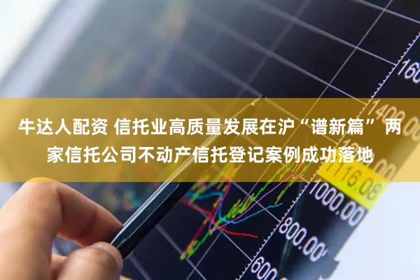 牛达人配资 信托业高质量发展在沪“谱新篇” 两家信托公司不动产信托登记案例成功落地