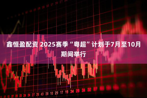 鑫恒盈配资 2025赛季“粤超”计划于7月至10月期间举行