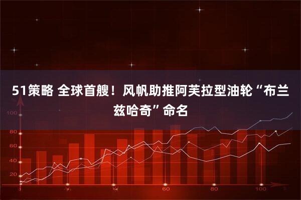 51策略 全球首艘！风帆助推阿芙拉型油轮“布兰兹哈奇”命名