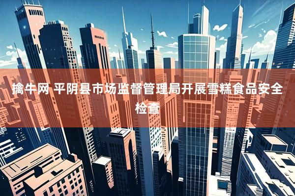 擒牛网 平阴县市场监督管理局开展雪糕食品安全检查