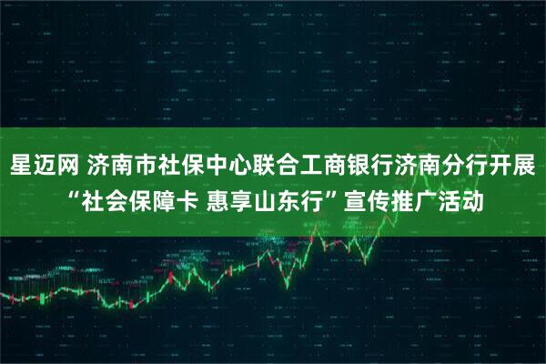 星迈网 济南市社保中心联合工商银行济南分行开展“社会保障卡 惠享山东行”宣传推广活动