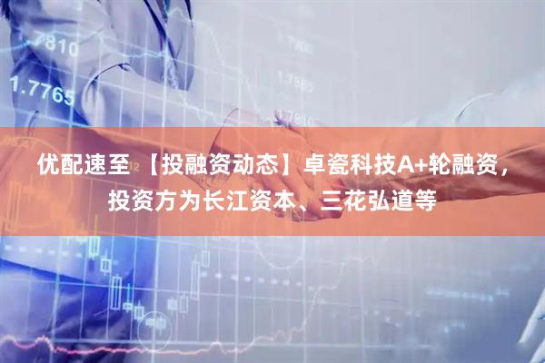 优配速至 【投融资动态】卓瓷科技A+轮融资，投资方为长江资本、三花弘道等