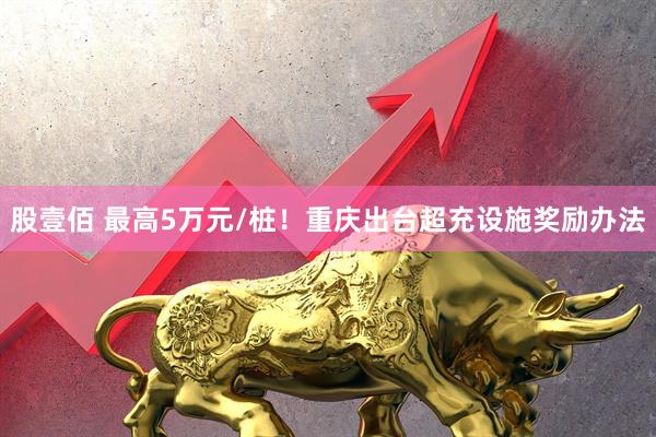 股壹佰 最高5万元/桩！重庆出台超充设施奖励办法