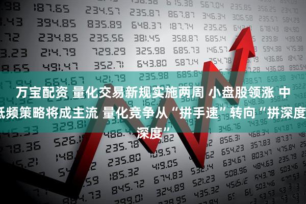万宝配资 量化交易新规实施两周 小盘股领涨 中低频策略将成主流 量化竞争从“拼手速”转向“拼深度”