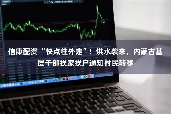信康配资 “快点往外走”！洪水袭来，内蒙古基层干部挨家挨户通知村民转移