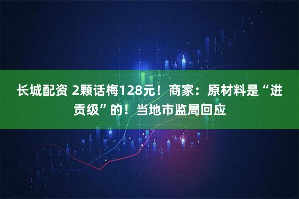 长城配资 2颗话梅128元！商家：原材料是“进贡级”的！当地市监局回应