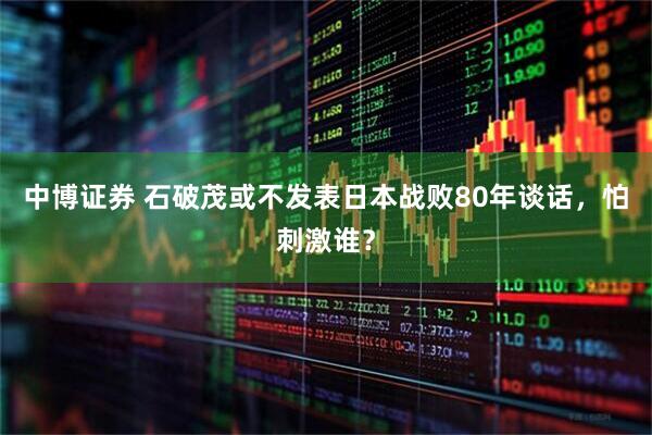 中博证券 石破茂或不发表日本战败80年谈话，怕刺激谁？