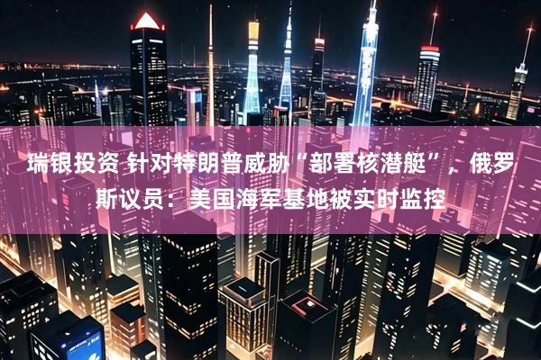瑞银投资 针对特朗普威胁“部署核潜艇”，俄罗斯议员：美国海军基地被实时监控