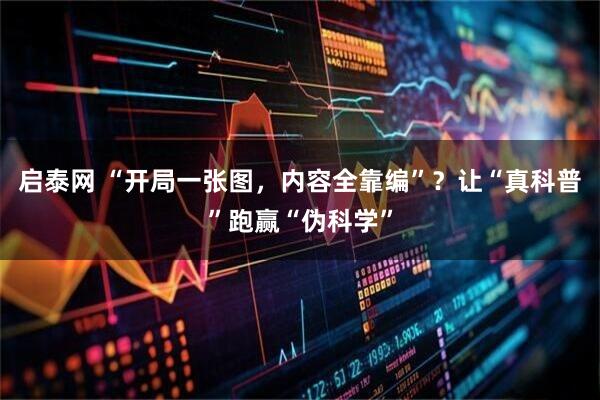 启泰网 “开局一张图，内容全靠编”？让“真科普”跑赢“伪科学”
