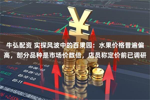 牛弘配资 实探风波中的百果园：水果价格普遍偏高，部分品种是市场价数倍，店员称定价前已调研