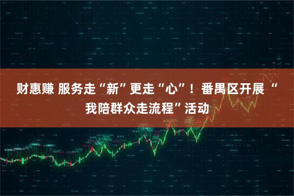 财惠赚 服务走“新”更走“心”！番禺区开展 “我陪群众走流程”活动