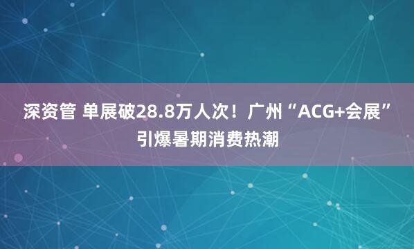 深资管 单展破28.8万人次！广州“ACG+会展”引爆暑期消费热潮