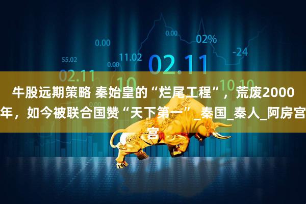 牛股远期策略 秦始皇的“烂尾工程”，荒废2000年，如今被联合国赞“天下第一”_秦国_秦人_阿房宫