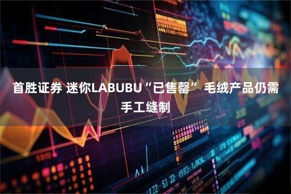 首胜证券 迷你LABUBU“已售罄” 毛绒产品仍需手工缝制