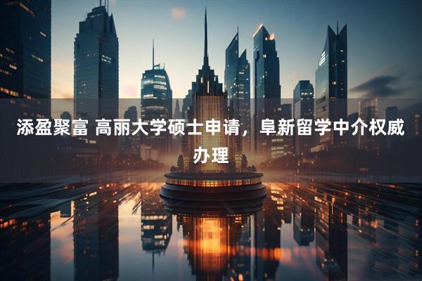 添盈聚富 高丽大学硕士申请，阜新留学中介权威办理