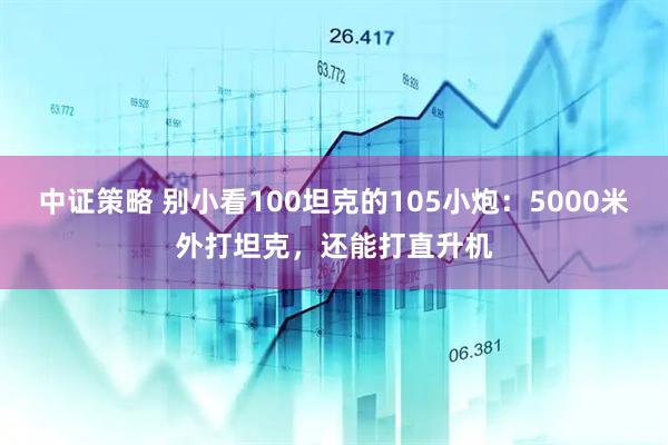 中证策略 别小看100坦克的105小炮：5000米外打坦克，还能打直升机