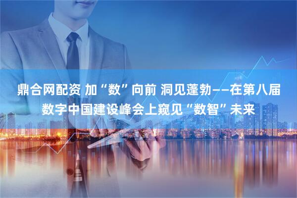 鼎合网配资 加“数”向前 洞见蓬勃——在第八届数字中国建设峰会上窥见“数智”未来