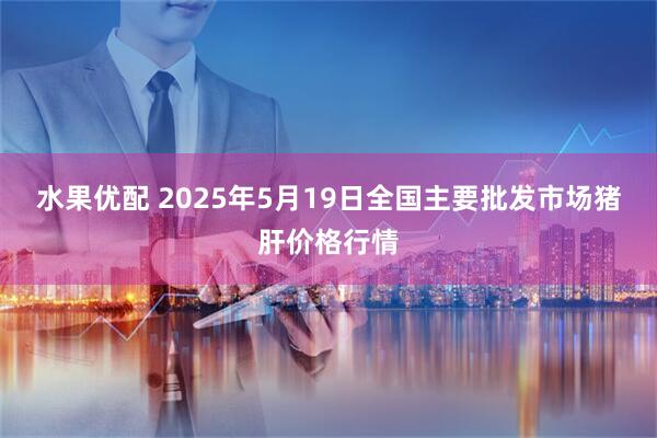 水果优配 2025年5月19日全国主要批发市场猪肝价格行情