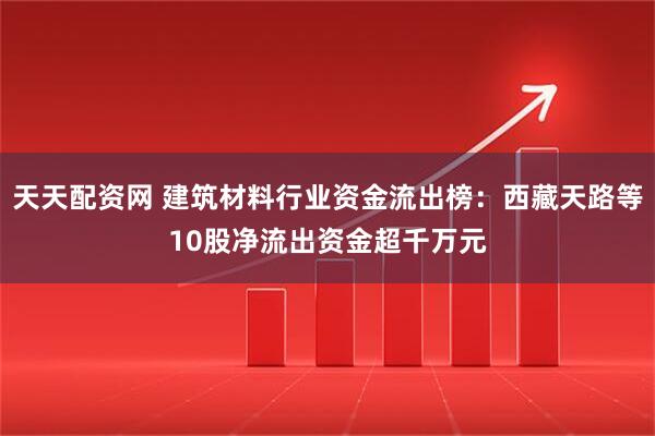 天天配资网 建筑材料行业资金流出榜：西藏天路等10股净流出资金超千万元