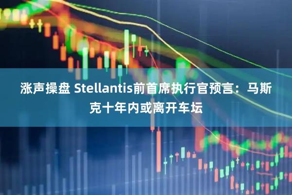 涨声操盘 Stellantis前首席执行官预言：马斯克十年内或离开车坛