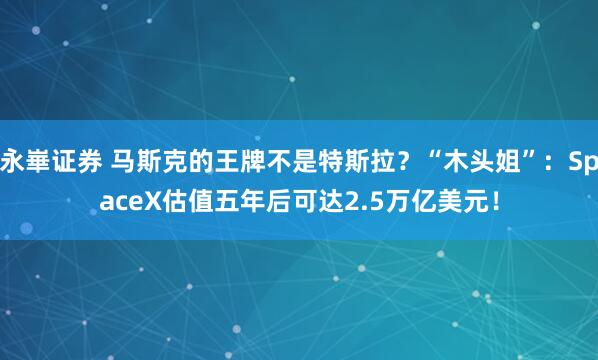 永崋证券 马斯克的王牌不是特斯拉？“木头姐”：SpaceX估值五年后可达2.5万亿美元！