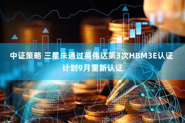 中证策略 三星未通过英伟达第3次HBM3E认证 计划9月重新认证