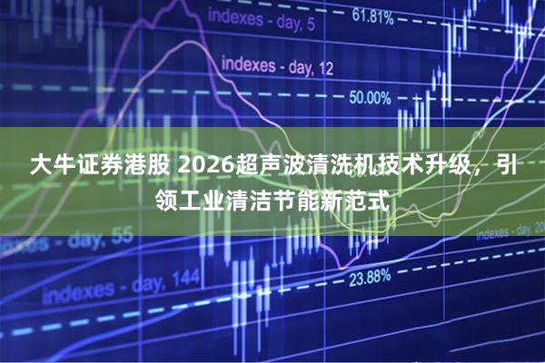 大牛证券港股 2026超声波清洗机技术升级，引领工业清洁节能新范式