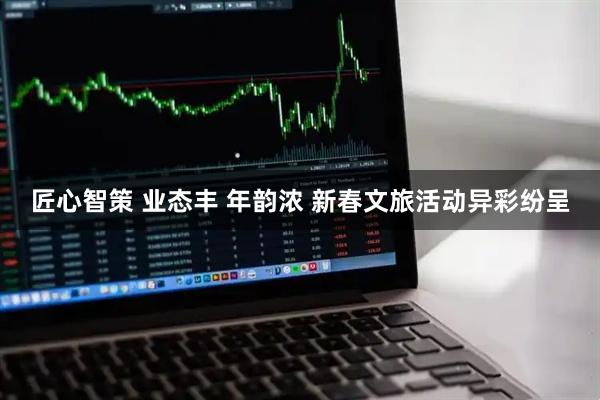 匠心智策 业态丰 年韵浓 新春文旅活动异彩纷呈